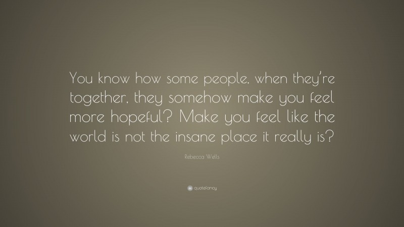 Rebecca Wells Quote: “You know how some people, when they’re together, they somehow make you feel more hopeful? Make you feel like the world is not the insane place it really is?”