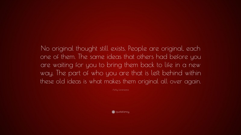 Ashly Lorenzana Quote: “No original thought still exists. People are original, each one of them. The same ideas that others had before you are waiting for you to bring them back to life in a new way. The part of who you are that is left behind within these old ideas is what makes them original all over again.”