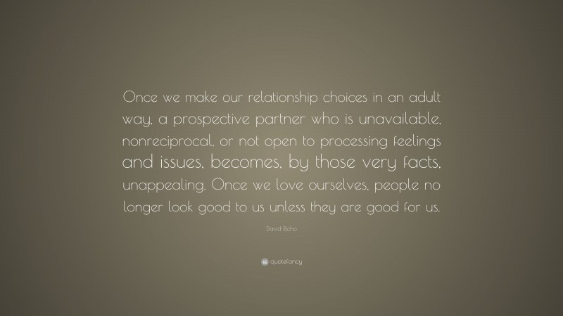 David Richo Quote: “Once we make our relationship choices in an adult way, a prospective partner who is unavailable, nonreciprocal, or not open to processing feelings and issues, becomes, by those very facts, unappealing. Once we love ourselves, people no longer look good to us unless they are good for us.”