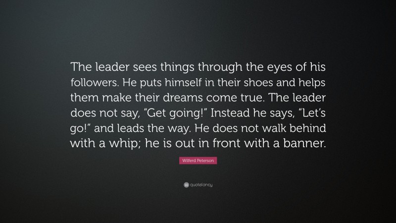 Wilferd Peterson Quote: “The leader sees things through the eyes of his followers. He puts himself in their shoes and helps them make their dreams come true. The leader does not say, “Get going!” Instead he says, “Let’s go!” and leads the way. He does not walk behind with a whip; he is out in front with a banner.”