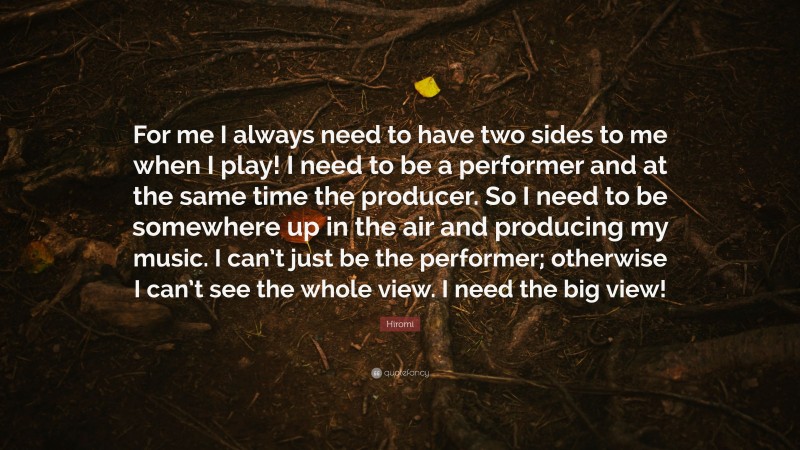 Hiromi Quote: “For me I always need to have two sides to me when I play! I need to be a performer and at the same time the producer. So I need to be somewhere up in the air and producing my music. I can’t just be the performer; otherwise I can’t see the whole view. I need the big view!”