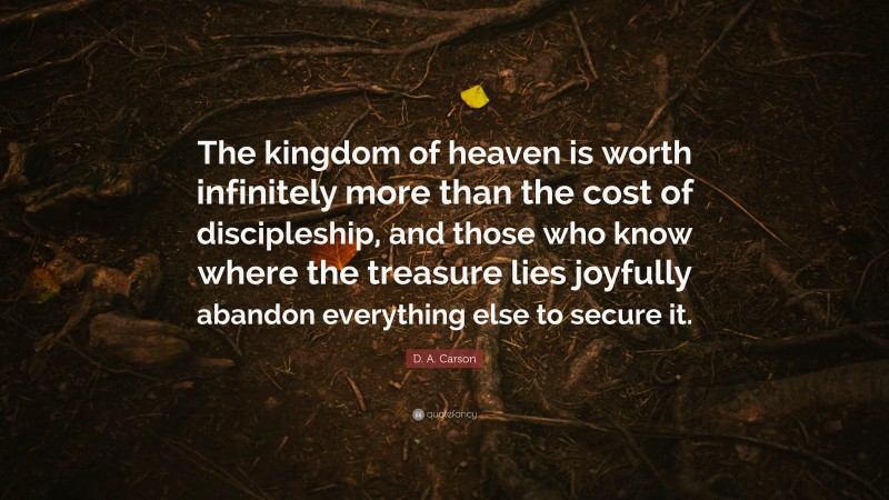 D. A. Carson Quote: “The kingdom of heaven is worth infinitely more than the cost of discipleship, and those who know where the treasure lies joyfully abandon everything else to secure it.”