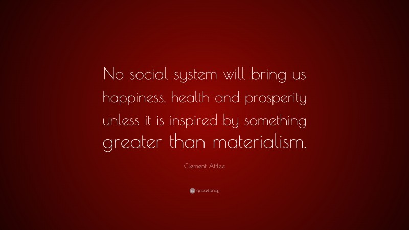 Clement Attlee Quote: “No social system will bring us happiness, health and prosperity unless it is inspired by something greater than materialism.”