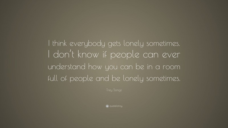 Trey Songz Quote: “I think everybody gets lonely sometimes. I don’t know if people can ever understand how you can be in a room full of people and be lonely sometimes.”