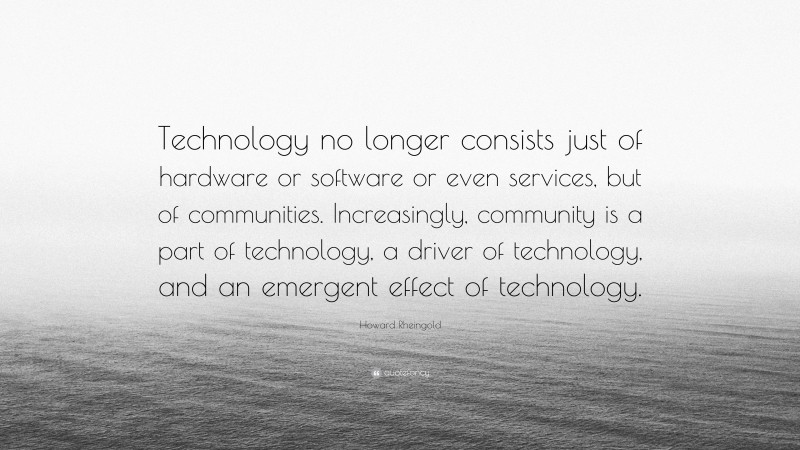 Howard Rheingold Quote: “Technology no longer consists just of hardware or software or even services, but of communities. Increasingly, community is a part of technology, a driver of technology, and an emergent effect of technology.”