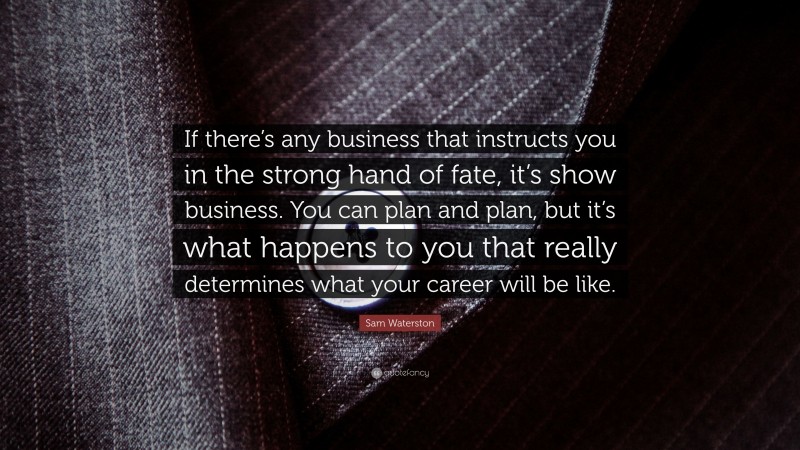 Sam Waterston Quote: “If there’s any business that instructs you in the strong hand of fate, it’s show business. You can plan and plan, but it’s what happens to you that really determines what your career will be like.”