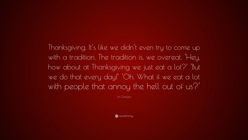 Jim Gaffigan Quote: “Thanksgiving. It’s like we didn’t even try to come up with a tradition. The tradition is, we overeat. ‘Hey, how about at Thanksgiving we just eat a lot?’ ‘But we do that every day!’ ‘Oh. What if we eat a lot with people that annoy the hell out of us?’”