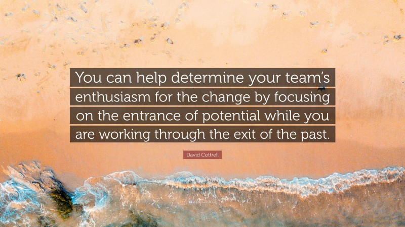 David Cottrell Quote: “You can help determine your team’s enthusiasm for the change by focusing on the entrance of potential while you are working through the exit of the past.”
