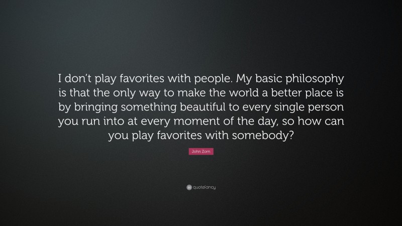 John Zorn Quote: “I don’t play favorites with people. My basic philosophy is that the only way to make the world a better place is by bringing something beautiful to every single person you run into at every moment of the day, so how can you play favorites with somebody?”