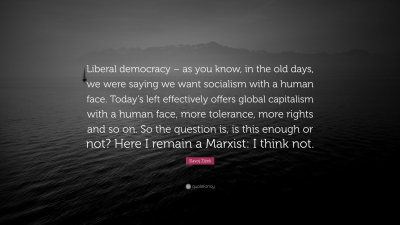 Slavoj Žižek Quote: “Liberal democracy – as you know, in the old days, we were saying we want socialism with a human face. Today’s left effectively offers global capitalism with a human face, more tolerance, more rights and so on. So the question is, is this enough or not? Here I remain a Marxist: I think not.”