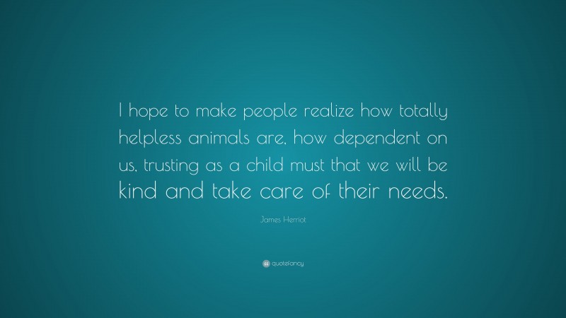 James Herriot Quote: “I hope to make people realize how totally helpless animals are, how dependent on us, trusting as a child must that we will be kind and take care of their needs.”