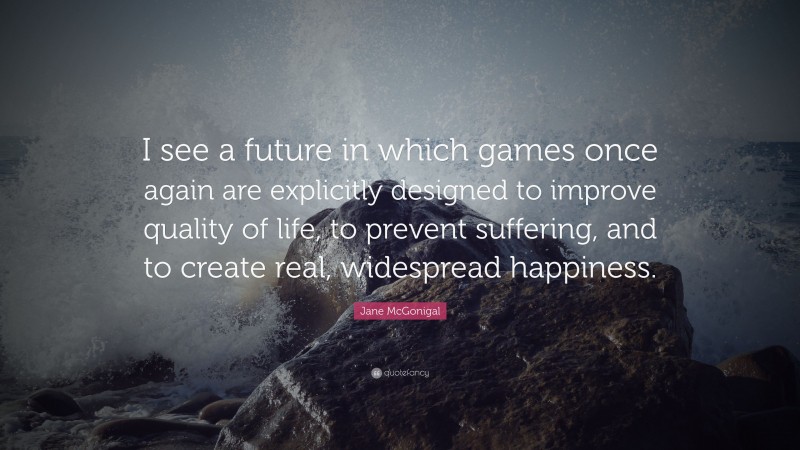 Jane McGonigal Quote: “I see a future in which games once again are explicitly designed to improve quality of life, to prevent suffering, and to create real, widespread happiness.”