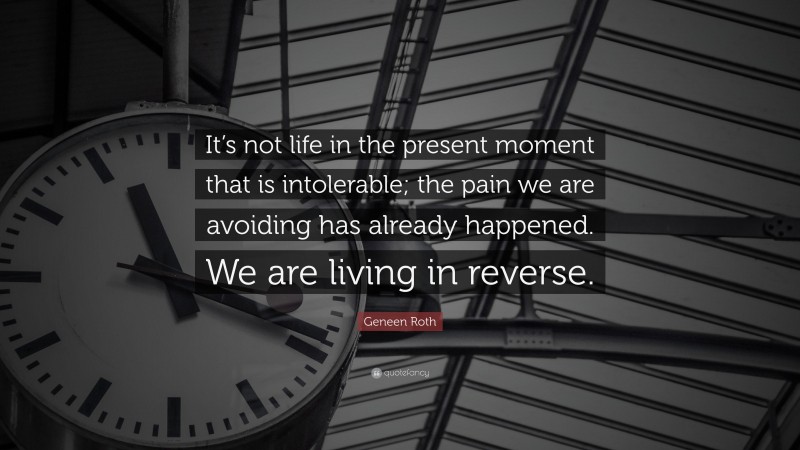 Geneen Roth Quote: “It’s not life in the present moment that is intolerable; the pain we are avoiding has already happened. We are living in reverse.”
