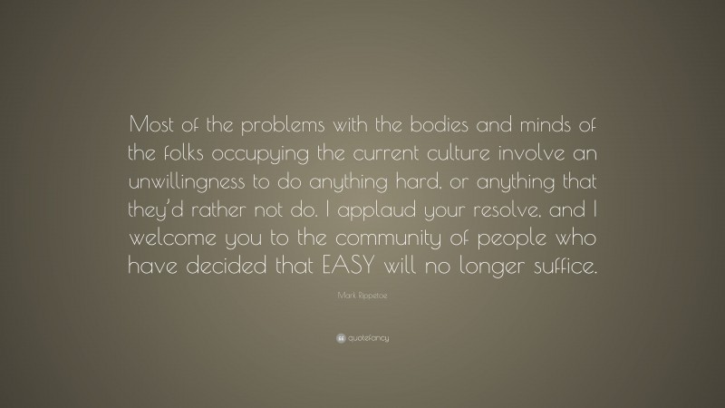 Mark Rippetoe Quote: “Most of the problems with the bodies and minds of the folks occupying the current culture involve an unwillingness to do anything hard, or anything that they’d rather not do. I applaud your resolve, and I welcome you to the community of people who have decided that EASY will no longer suffice.”