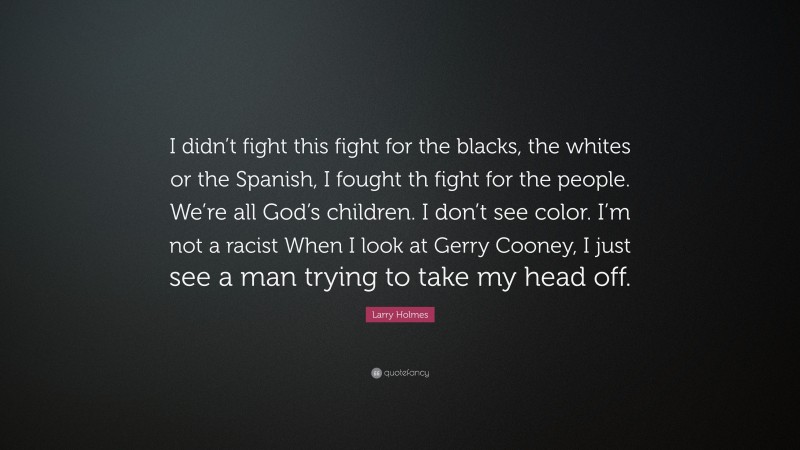 Larry Holmes Quote: “I didn’t fight this fight for the blacks, the whites or the Spanish, I fought th fight for the people. We’re all God’s children. I don’t see color. I’m not a racist When I look at Gerry Cooney, I just see a man trying to take my head off.”