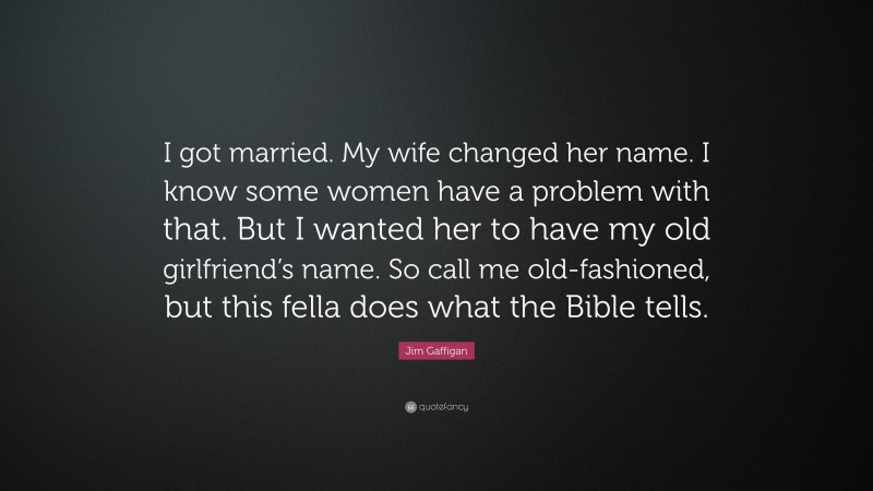 Jim Gaffigan Quote: “I got married. My wife changed her name. I know some women have a problem with that. But I wanted her to have my old girlfriend’s name. So call me old-fashioned, but this fella does what the Bible tells.”