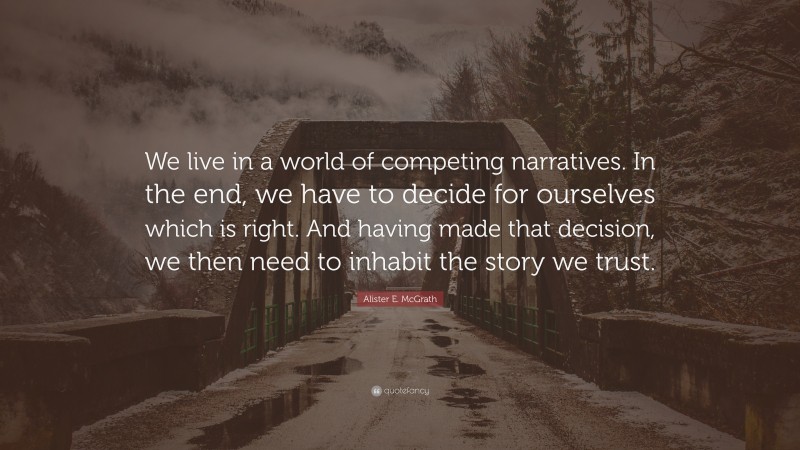 Alister E. McGrath Quote: “We live in a world of competing narratives. In the end, we have to decide for ourselves which is right. And having made that decision, we then need to inhabit the story we trust.”