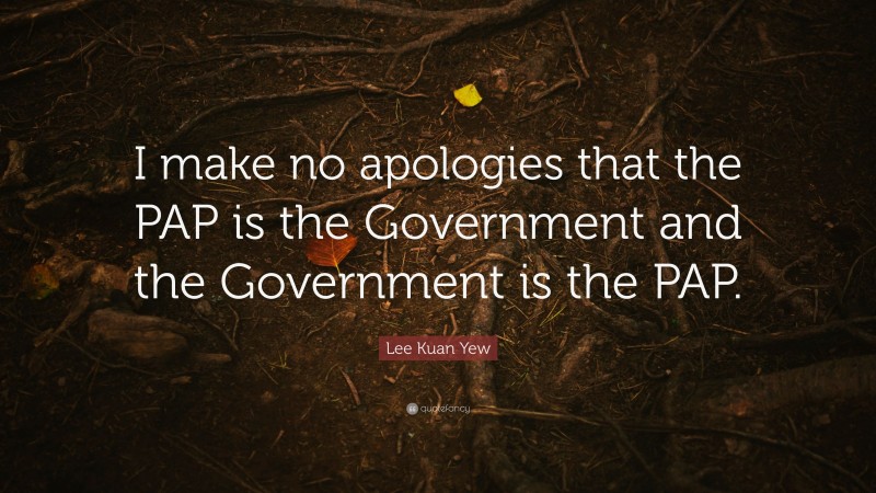 Lee Kuan Yew Quote: “I make no apologies that the PAP is the Government and the Government is the PAP.”