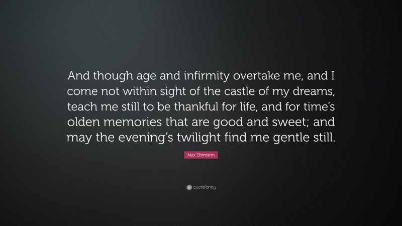 Max Ehrmann Quote: “And though age and infirmity overtake me, and I come not within sight of the castle of my dreams, teach me still to be thankful for life, and for time’s olden memories that are good and sweet; and may the evening’s twilight find me gentle still.”