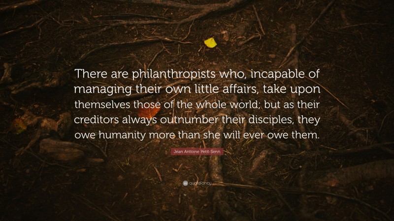Jean Antoine Petit-Senn Quote: “There are philanthropists who, incapable of managing their own little affairs, take upon themselves those of the whole world; but as their creditors always outnumber their disciples, they owe humanity more than she will ever owe them.”