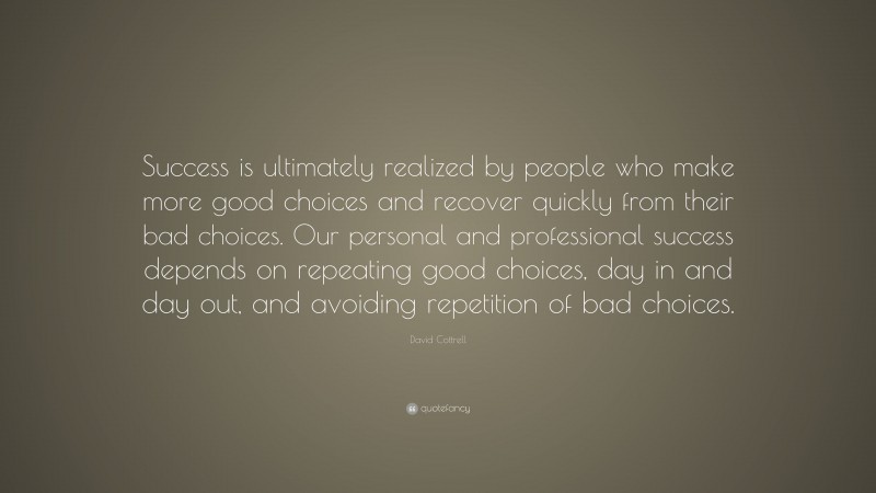 David Cottrell Quote: “Success is ultimately realized by people who make more good choices and recover quickly from their bad choices. Our personal and professional success depends on repeating good choices, day in and day out, and avoiding repetition of bad choices.”