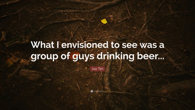 Joe Teti Quote: “What I envisioned to see was a group of guys drinking beer...”