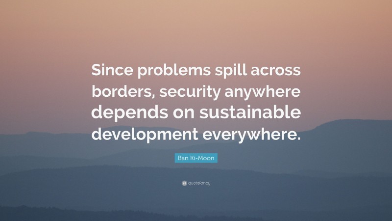 Ban Ki-Moon Quote: “Since problems spill across borders, security anywhere depends on sustainable development everywhere.”