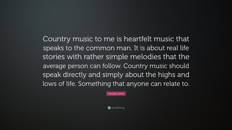 George Jones Quote: “Country music to me is heartfelt music that speaks to the common man. It is about real life stories with rather simple melodies that the average person can follow. Country music should speak directly and simply about the highs and lows of life. Something that anyone can relate to.”