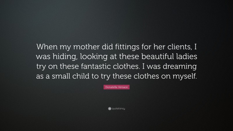 Donatella Versace Quote: “When my mother did fittings for her clients, I was hiding, looking at these beautiful ladies try on these fantastic clothes. I was dreaming as a small child to try these clothes on myself.”