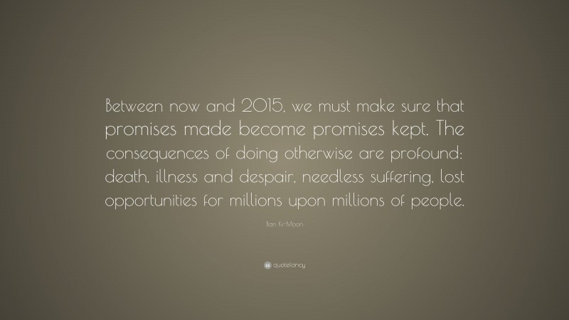 Ban Ki-Moon Quote: “Between now and 2015, we must make sure that promises made become promises kept. The consequences of doing otherwise are profound: death, illness and despair, needless suffering, lost opportunities for millions upon millions of people.”