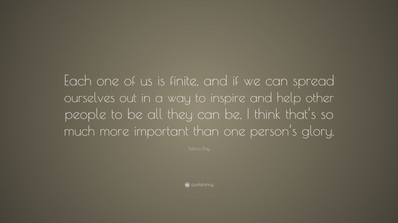 Felicia Day Quote: “Each one of us is finite, and if we can spread ourselves out in a way to inspire and help other people to be all they can be, I think that’s so much more important than one person’s glory.”