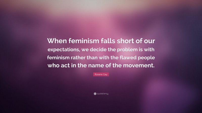 Roxane Gay Quote: “When feminism falls short of our expectations, we decide the problem is with feminism rather than with the flawed people who act in the name of the movement.”