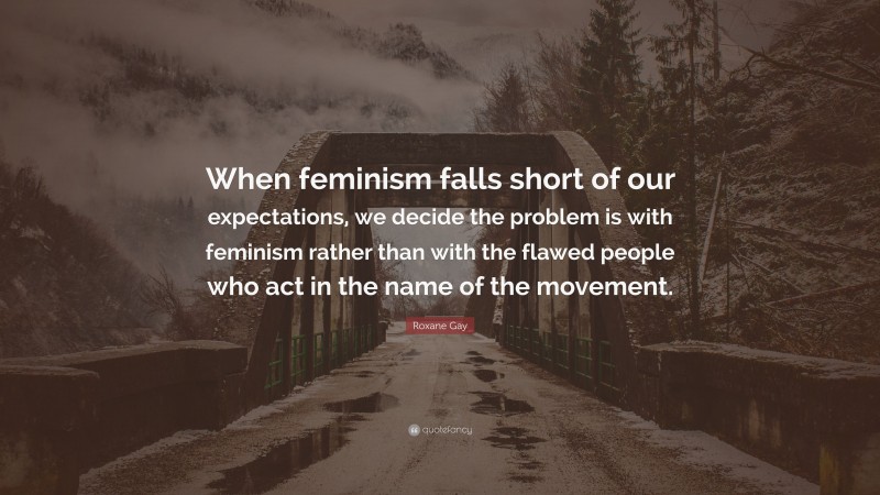 Roxane Gay Quote: “When feminism falls short of our expectations, we decide the problem is with feminism rather than with the flawed people who act in the name of the movement.”