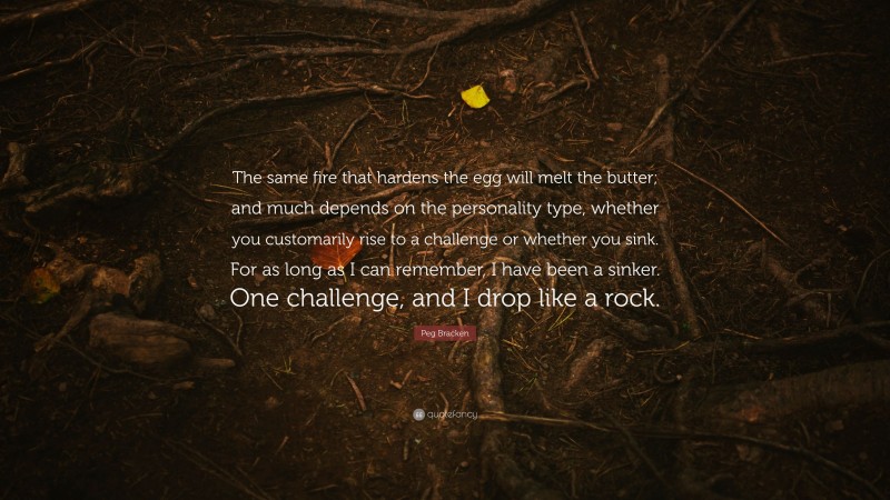 Peg Bracken Quote: “The same fire that hardens the egg will melt the butter; and much depends on the personality type, whether you customarily rise to a challenge or whether you sink. For as long as I can remember, I have been a sinker. One challenge, and I drop like a rock.”