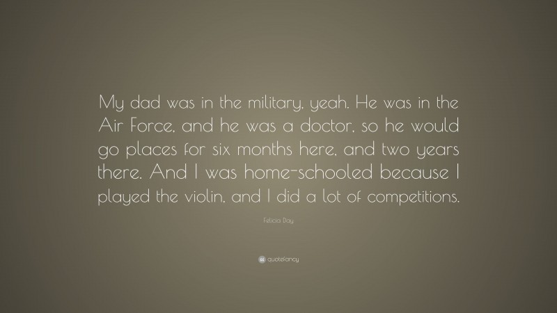 Felicia Day Quote: “My dad was in the military, yeah. He was in the Air Force, and he was a doctor, so he would go places for six months here, and two years there. And I was home-schooled because I played the violin, and I did a lot of competitions.”