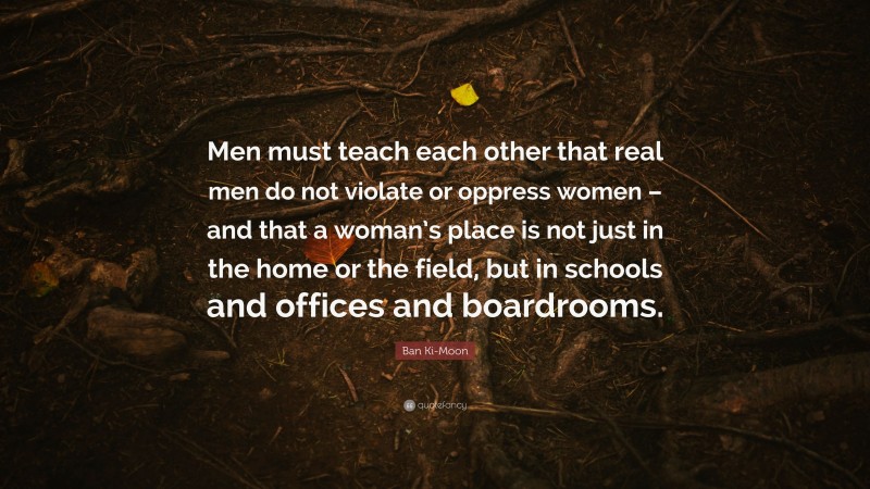 Ban Ki-Moon Quote: “Men must teach each other that real men do not violate or oppress women – and that a woman’s place is not just in the home or the field, but in schools and offices and boardrooms.”
