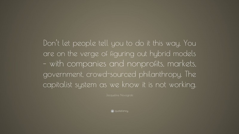 Jacqueline Novogratz Quote: “Don’t let people tell you to do it this way. You are on the verge of figuring out hybrid models – with companies and nonprofits, markets, government, crowd-sourced philanthropy. The capitalist system as we know it is not working.”
