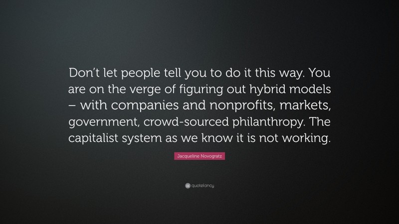 Jacqueline Novogratz Quote: “Don’t let people tell you to do it this way. You are on the verge of figuring out hybrid models – with companies and nonprofits, markets, government, crowd-sourced philanthropy. The capitalist system as we know it is not working.”