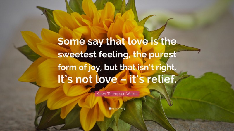 Karen Thompson Walker Quote: “Some say that love is the sweetest feeling, the purest form of joy, but that isn’t right. It’s not love – it’s relief.”