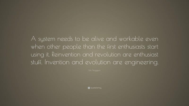 Erik Naggum Quote: “A system needs to be alive and workable even when other people than the first enthusiasts start using it. Reinvention and revolution are enthusiast stuff. Invention and evolution are engineering.”