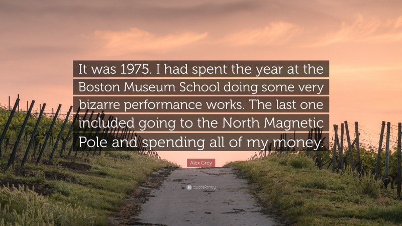 Alex Grey Quote: “It was 1975. I had spent the year at the Boston Museum School doing some very bizarre performance works. The last one included going to the North Magnetic Pole and spending all of my money.”