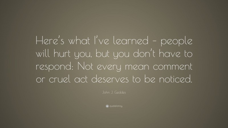 John J. Geddes Quote: “Here’s what I’ve learned – people will hurt you, but you don’t have to respond: Not every mean comment or cruel act deserves to be noticed.”