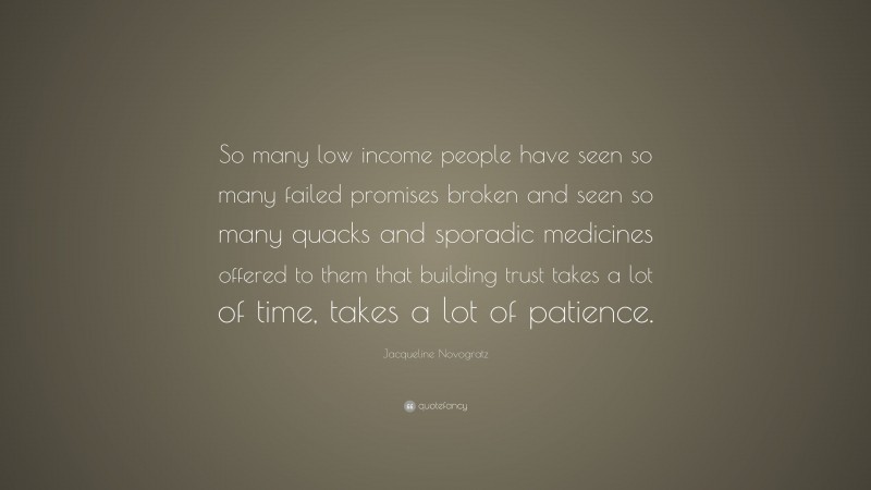 Jacqueline Novogratz Quote: “So many low income people have seen so many failed promises broken and seen so many quacks and sporadic medicines offered to them that building trust takes a lot of time, takes a lot of patience.”