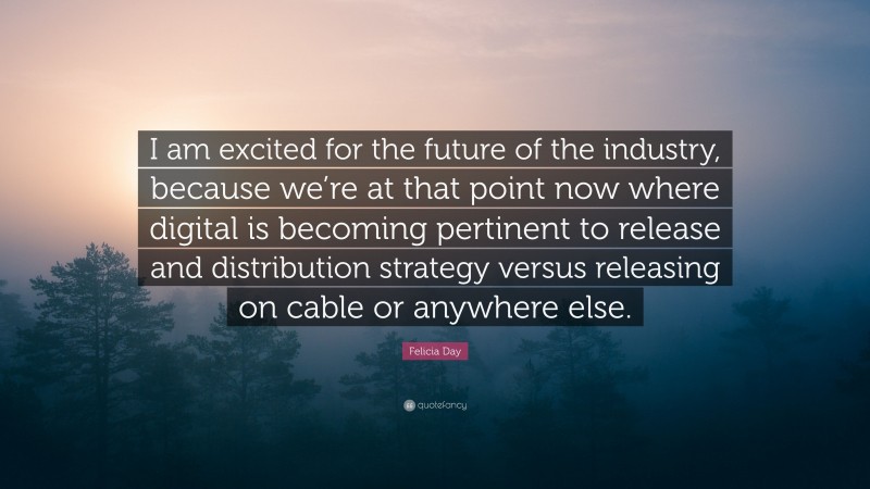Felicia Day Quote: “I am excited for the future of the industry, because we’re at that point now where digital is becoming pertinent to release and distribution strategy versus releasing on cable or anywhere else.”