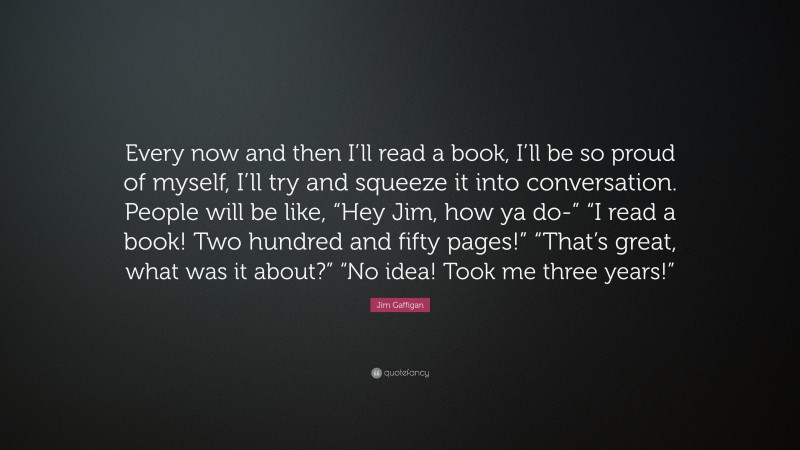 Jim Gaffigan Quote: “Every now and then I’ll read a book, I’ll be so proud of myself, I’ll try and squeeze it into conversation. People will be like, “Hey Jim, how ya do-” “I read a book! Two hundred and fifty pages!” “That’s great, what was it about?” “No idea! Took me three years!””
