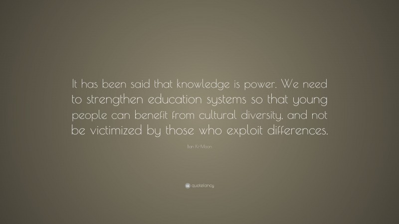 Ban Ki-Moon Quote: “It has been said that knowledge is power. We need to strengthen education systems so that young people can benefit from cultural diversity, and not be victimized by those who exploit differences.”
