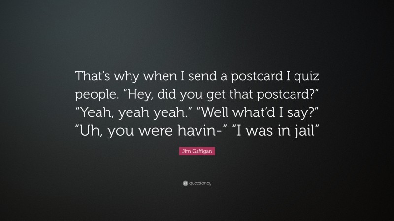 Jim Gaffigan Quote: “That’s why when I send a postcard I quiz people. “Hey, did you get that postcard?” “Yeah, yeah yeah.” “Well what’d I say?” “Uh, you were havin-” “I was in jail””
