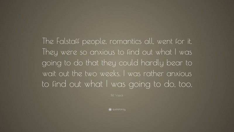 Bill Veeck Quote: “The Falstaff people, romantics all, went for it. They were so anxious to find out what I was going to do that they could hardly bear to wait out the two weeks. I was rather anxious to find out what I was going to do, too.”