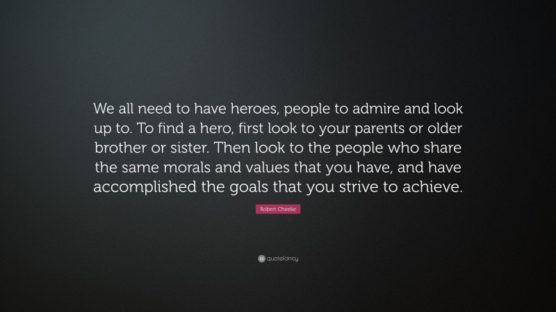 Robert Cheeke Quote: “We all need to have heroes, people to admire and look up to. To find a hero, first look to your parents or older brother or sister. Then look to the people who share the same morals and values that you have, and have accomplished the goals that you strive to achieve.”