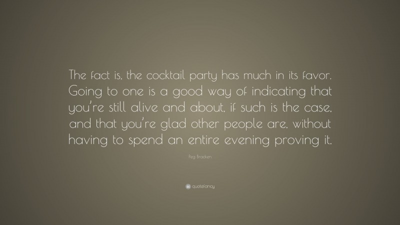 Peg Bracken Quote: “The fact is, the cocktail party has much in its favor. Going to one is a good way of indicating that you’re still alive and about, if such is the case, and that you’re glad other people are, without having to spend an entire evening proving it.”